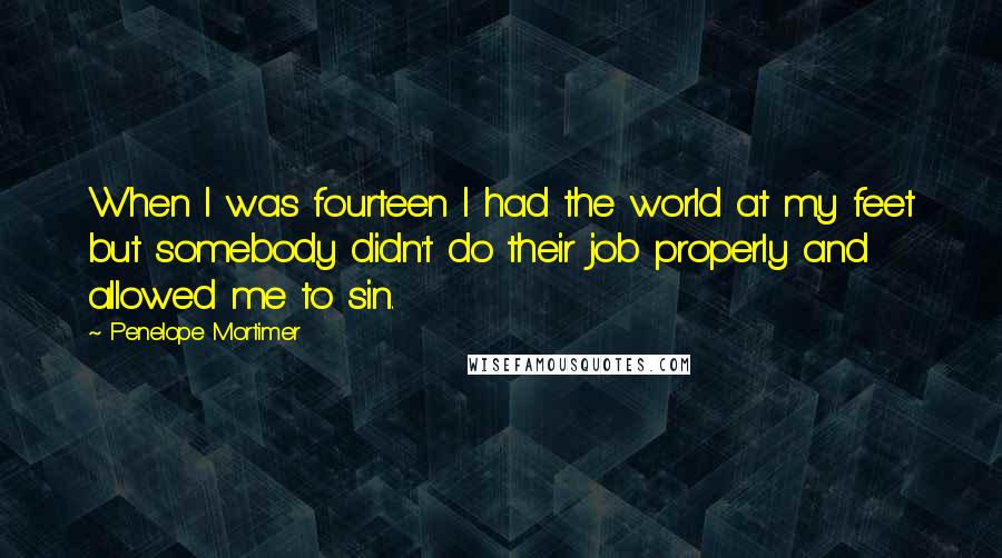 Penelope Mortimer Quotes: When I was fourteen I had the world at my feet but somebody didn't do their job properly and allowed me to sin.