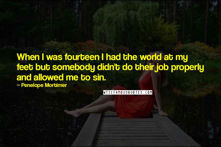 Penelope Mortimer Quotes: When I was fourteen I had the world at my feet but somebody didn't do their job properly and allowed me to sin.