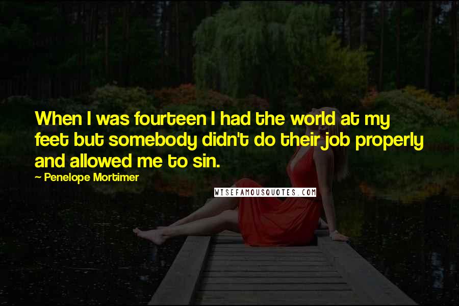 Penelope Mortimer Quotes: When I was fourteen I had the world at my feet but somebody didn't do their job properly and allowed me to sin.