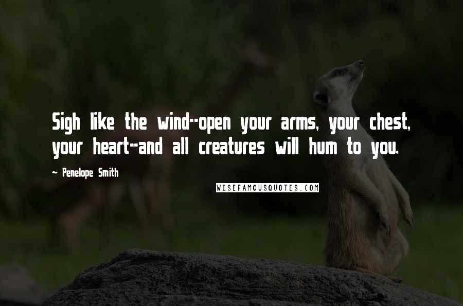 Penelope Smith Quotes: Sigh like the wind--open your arms, your chest, your heart--and all creatures will hum to you.