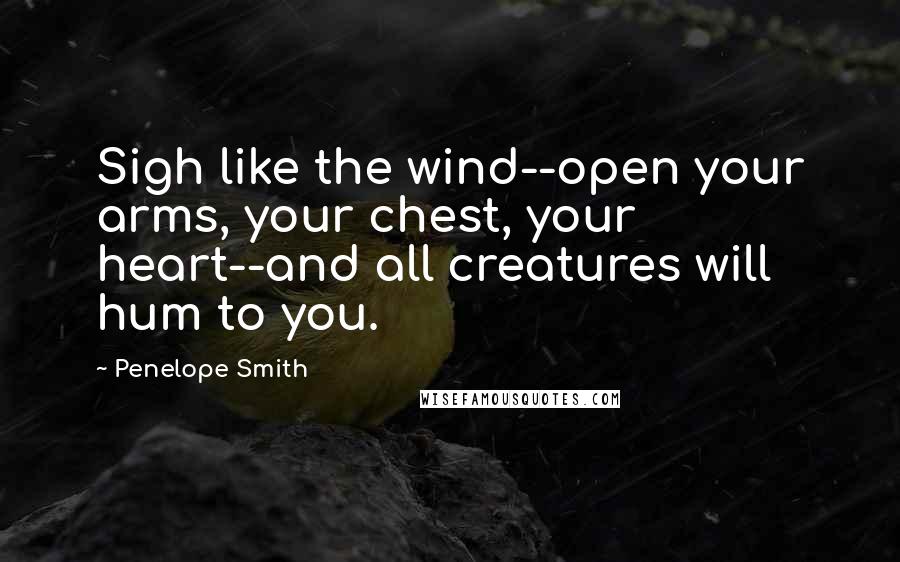 Penelope Smith Quotes: Sigh like the wind--open your arms, your chest, your heart--and all creatures will hum to you.