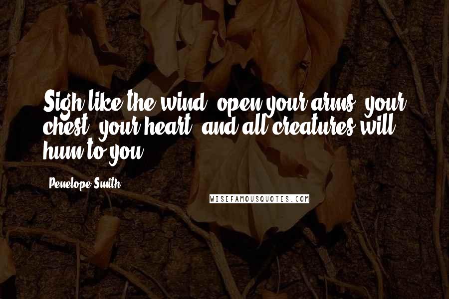 Penelope Smith Quotes: Sigh like the wind--open your arms, your chest, your heart--and all creatures will hum to you.