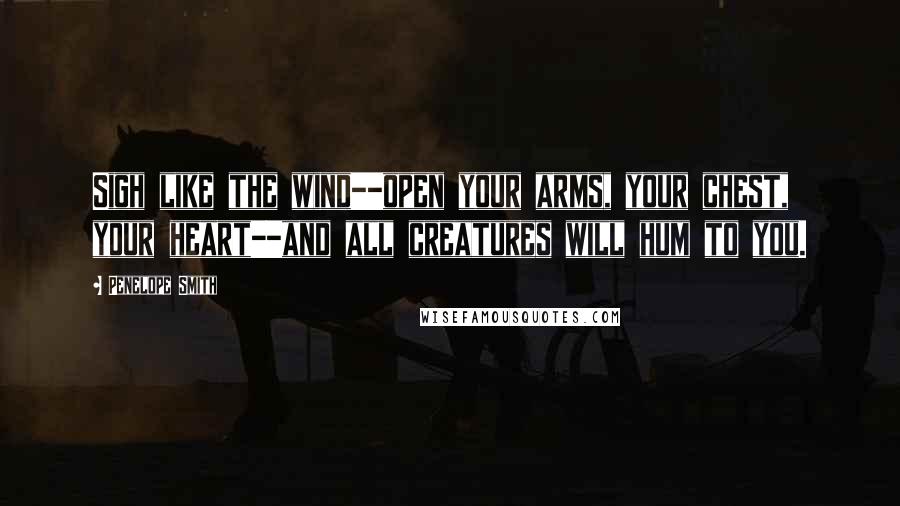 Penelope Smith Quotes: Sigh like the wind--open your arms, your chest, your heart--and all creatures will hum to you.