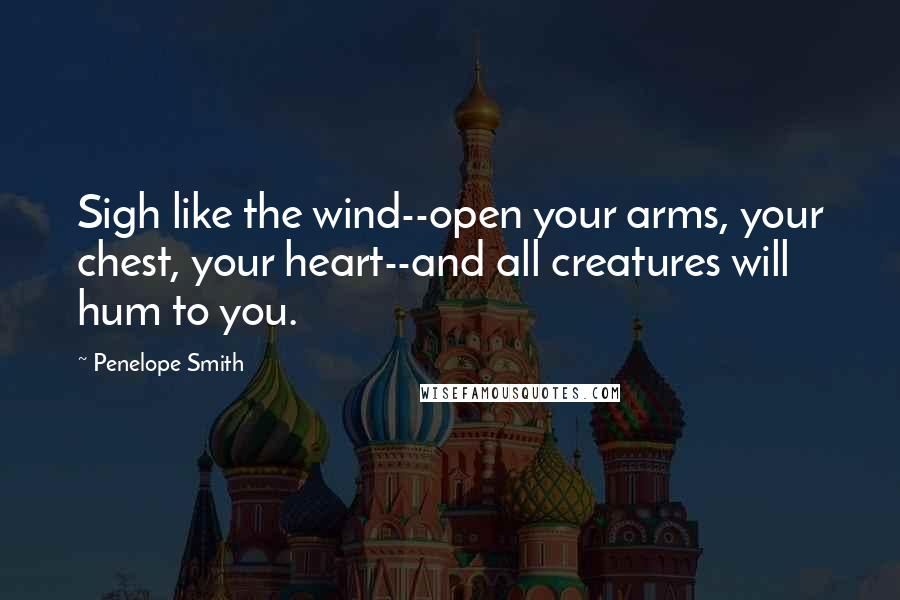 Penelope Smith Quotes: Sigh like the wind--open your arms, your chest, your heart--and all creatures will hum to you.