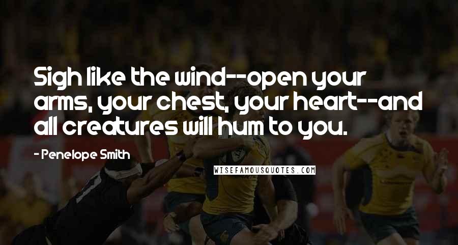 Penelope Smith Quotes: Sigh like the wind--open your arms, your chest, your heart--and all creatures will hum to you.