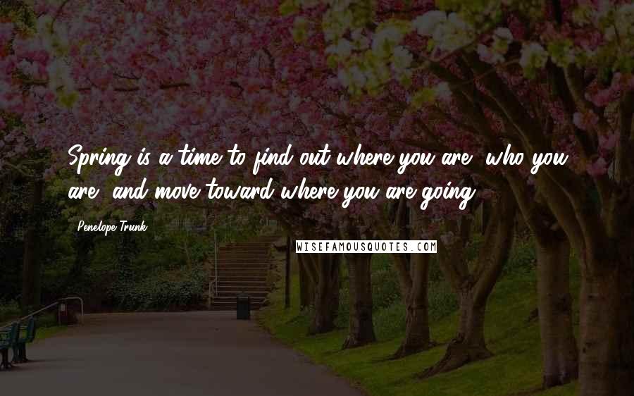 Penelope Trunk Quotes: Spring is a time to find out where you are, who you are, and move toward where you are going.