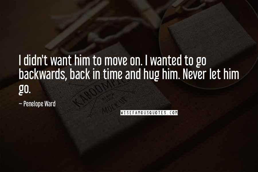 Penelope Ward Quotes: I didn't want him to move on. I wanted to go backwards, back in time and hug him. Never let him go.