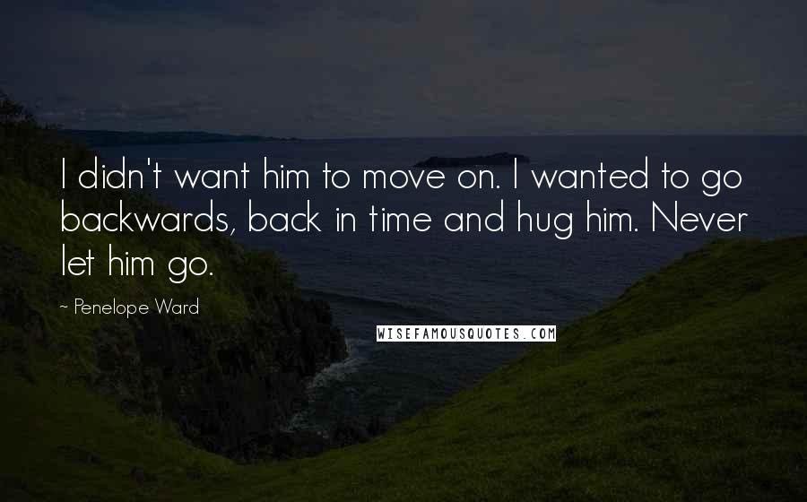 Penelope Ward Quotes: I didn't want him to move on. I wanted to go backwards, back in time and hug him. Never let him go.