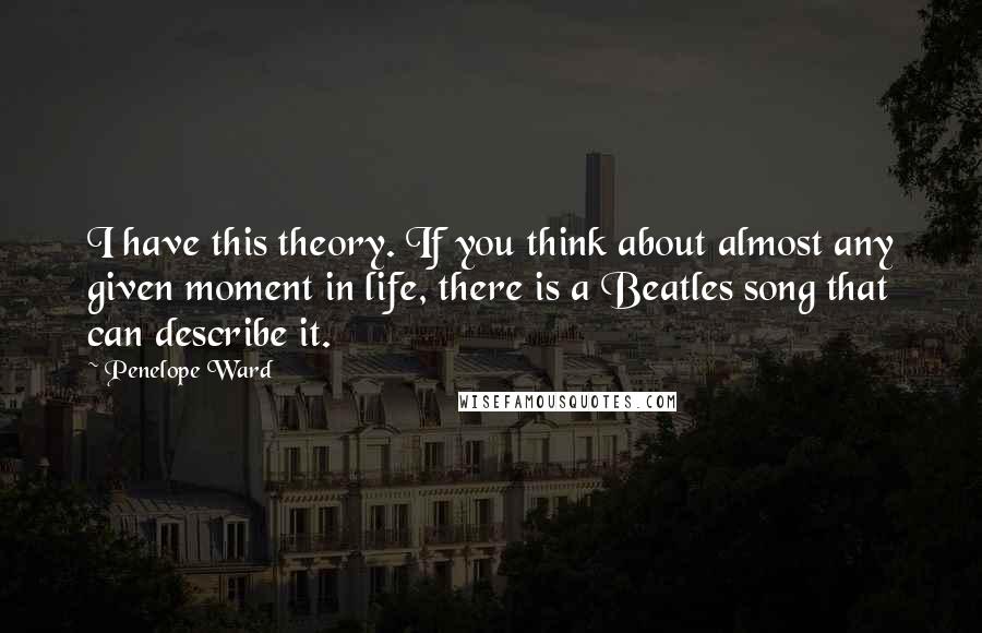 Penelope Ward Quotes: I have this theory. If you think about almost any given moment in life, there is a Beatles song that can describe it.