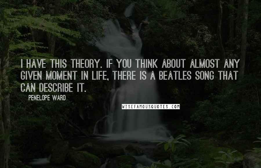 Penelope Ward Quotes: I have this theory. If you think about almost any given moment in life, there is a Beatles song that can describe it.