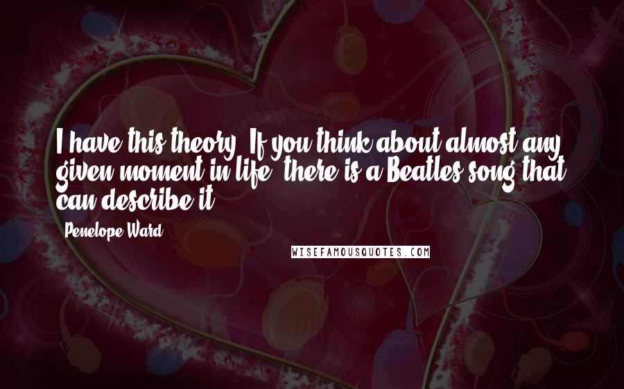 Penelope Ward Quotes: I have this theory. If you think about almost any given moment in life, there is a Beatles song that can describe it.