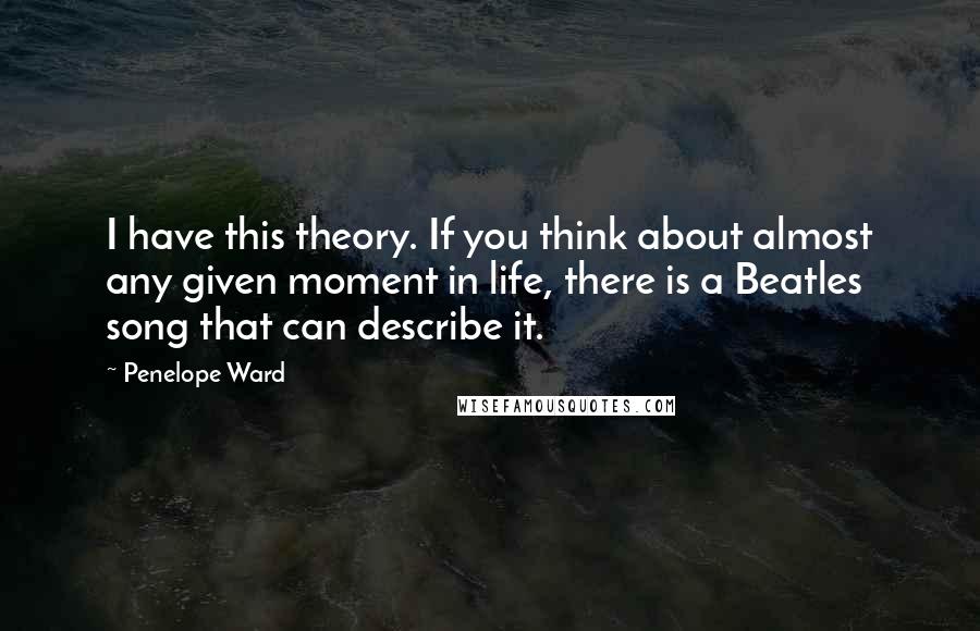 Penelope Ward Quotes: I have this theory. If you think about almost any given moment in life, there is a Beatles song that can describe it.