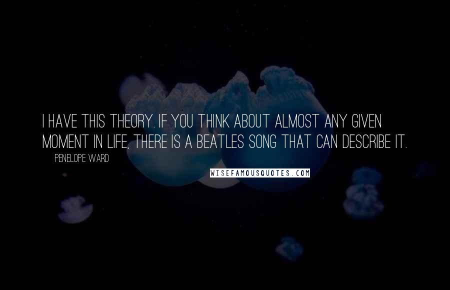 Penelope Ward Quotes: I have this theory. If you think about almost any given moment in life, there is a Beatles song that can describe it.