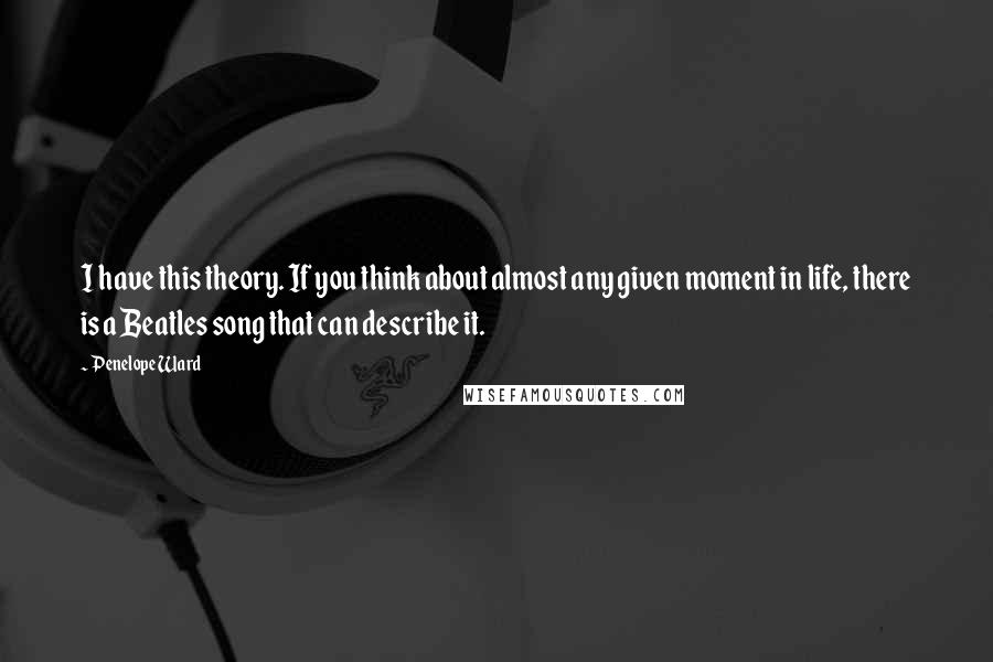 Penelope Ward Quotes: I have this theory. If you think about almost any given moment in life, there is a Beatles song that can describe it.