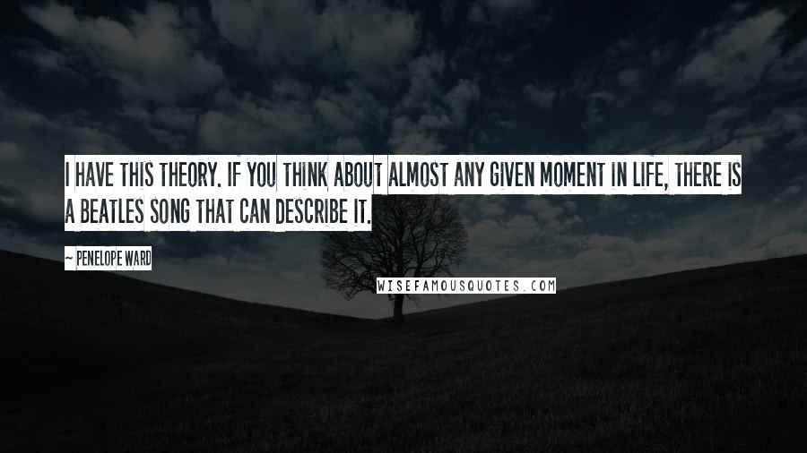 Penelope Ward Quotes: I have this theory. If you think about almost any given moment in life, there is a Beatles song that can describe it.