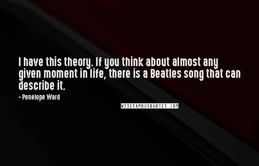 Penelope Ward Quotes: I have this theory. If you think about almost any given moment in life, there is a Beatles song that can describe it.