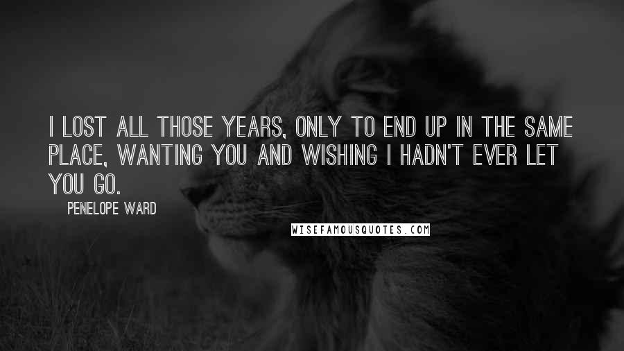 Penelope Ward Quotes: I lost all those years, only to end up in the same place, wanting you and wishing I hadn't ever let you go.