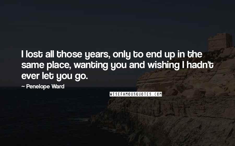 Penelope Ward Quotes: I lost all those years, only to end up in the same place, wanting you and wishing I hadn't ever let you go.