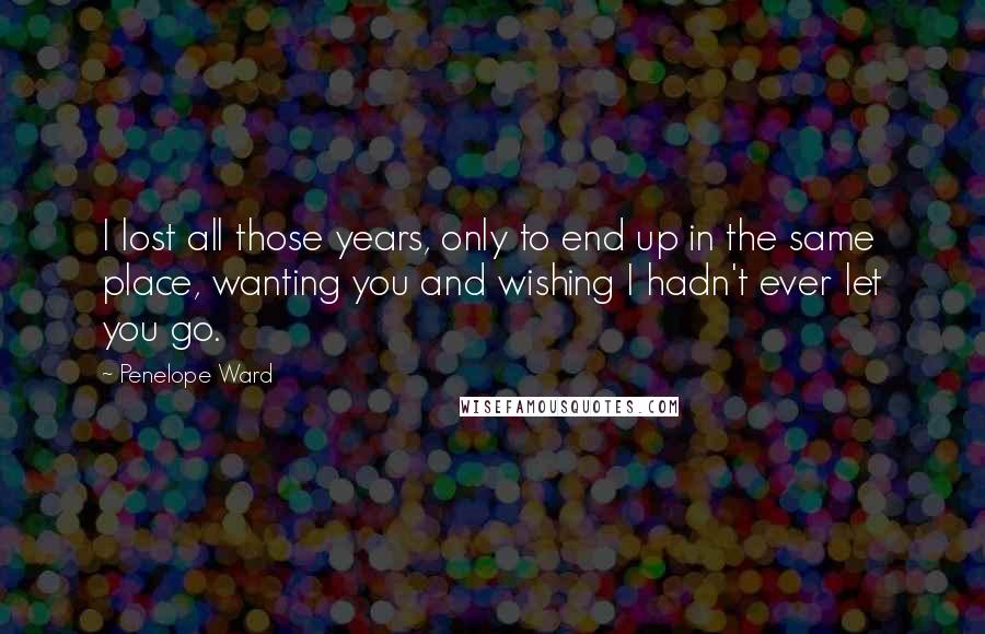 Penelope Ward Quotes: I lost all those years, only to end up in the same place, wanting you and wishing I hadn't ever let you go.