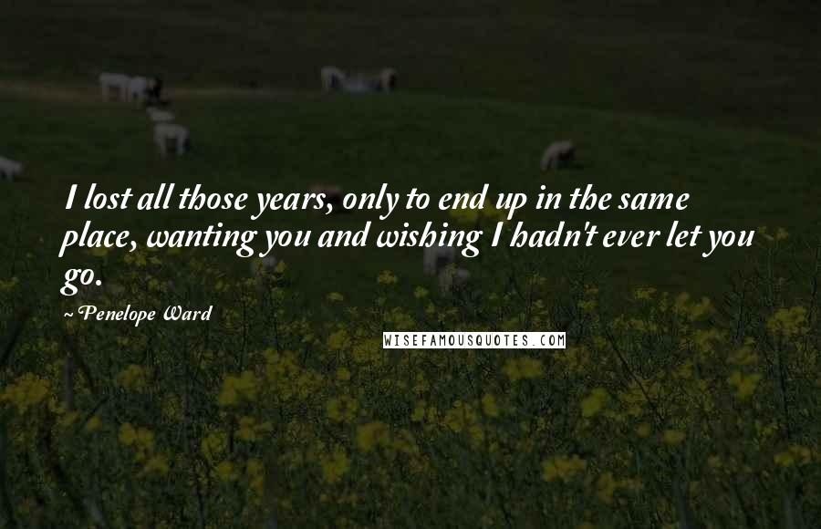 Penelope Ward Quotes: I lost all those years, only to end up in the same place, wanting you and wishing I hadn't ever let you go.