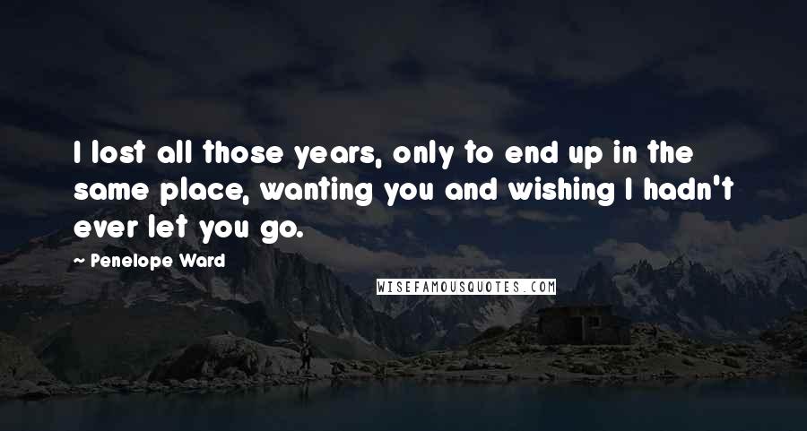 Penelope Ward Quotes: I lost all those years, only to end up in the same place, wanting you and wishing I hadn't ever let you go.