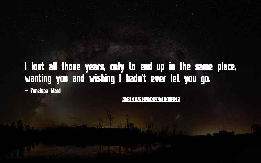 Penelope Ward Quotes: I lost all those years, only to end up in the same place, wanting you and wishing I hadn't ever let you go.