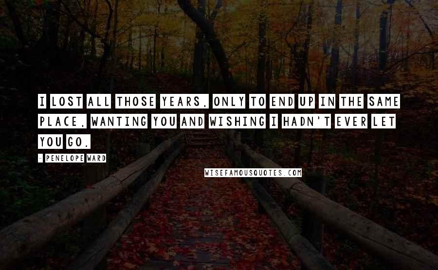 Penelope Ward Quotes: I lost all those years, only to end up in the same place, wanting you and wishing I hadn't ever let you go.