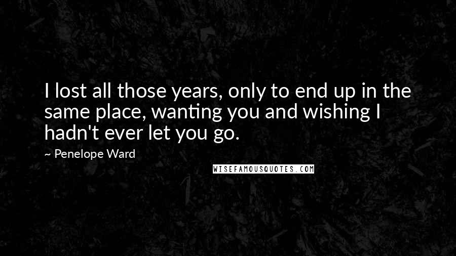 Penelope Ward Quotes: I lost all those years, only to end up in the same place, wanting you and wishing I hadn't ever let you go.
