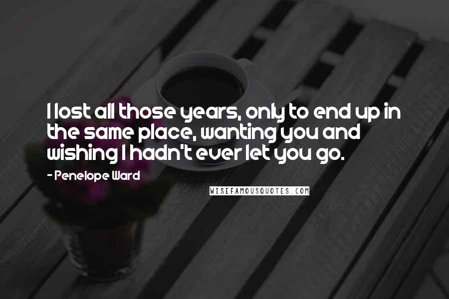 Penelope Ward Quotes: I lost all those years, only to end up in the same place, wanting you and wishing I hadn't ever let you go.