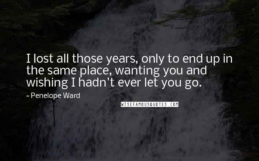 Penelope Ward Quotes: I lost all those years, only to end up in the same place, wanting you and wishing I hadn't ever let you go.