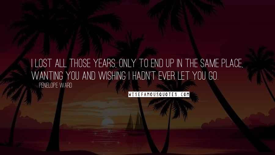 Penelope Ward Quotes: I lost all those years, only to end up in the same place, wanting you and wishing I hadn't ever let you go.