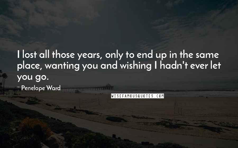 Penelope Ward Quotes: I lost all those years, only to end up in the same place, wanting you and wishing I hadn't ever let you go.