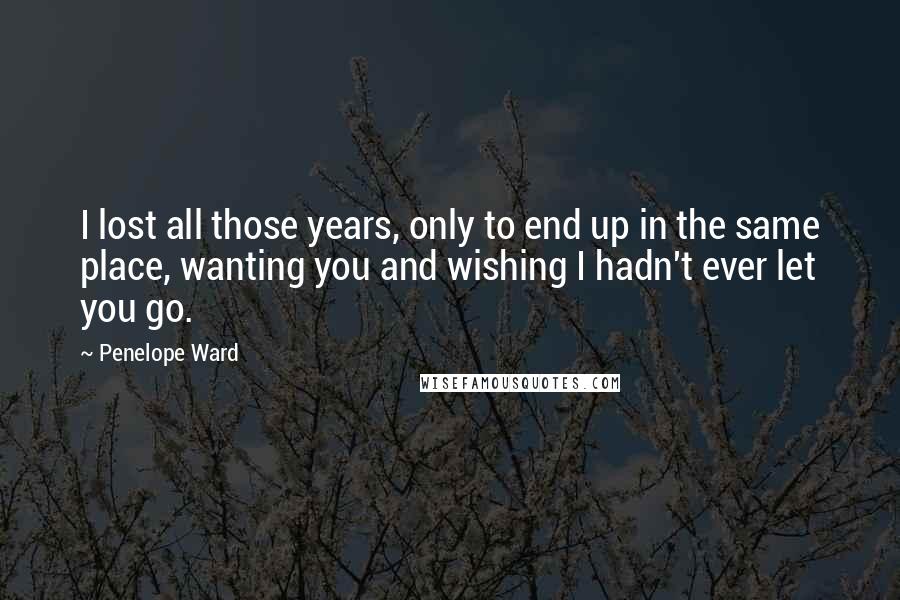 Penelope Ward Quotes: I lost all those years, only to end up in the same place, wanting you and wishing I hadn't ever let you go.