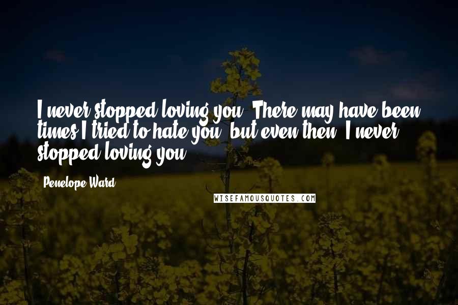 Penelope Ward Quotes: I never stopped loving you. There may have been times I tried to hate you, but even then, I never stopped loving you.