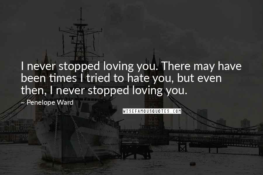 Penelope Ward Quotes: I never stopped loving you. There may have been times I tried to hate you, but even then, I never stopped loving you.