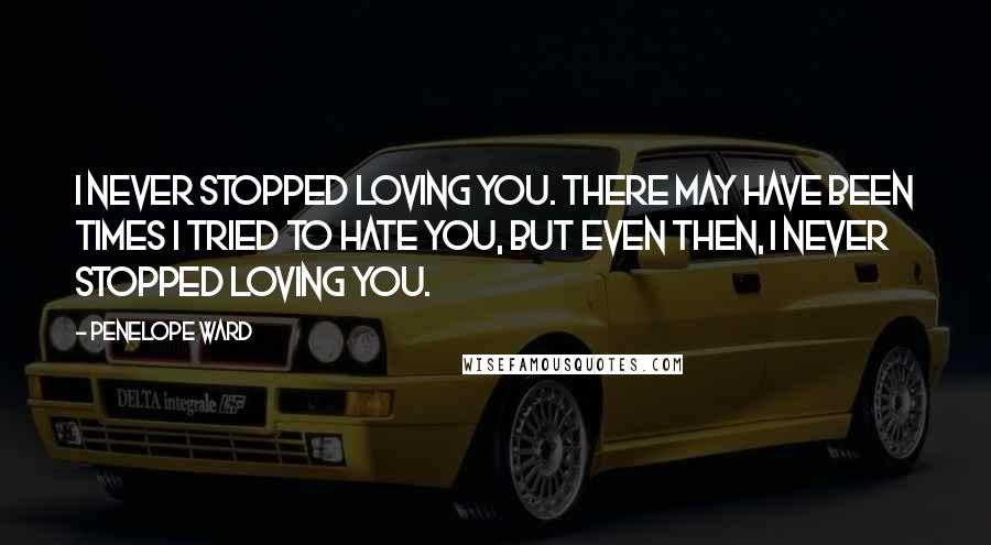Penelope Ward Quotes: I never stopped loving you. There may have been times I tried to hate you, but even then, I never stopped loving you.