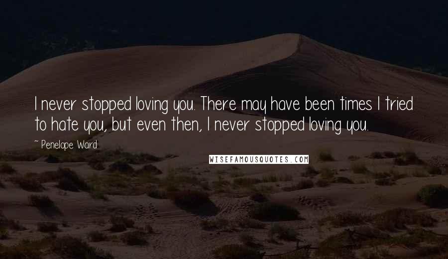 Penelope Ward Quotes: I never stopped loving you. There may have been times I tried to hate you, but even then, I never stopped loving you.