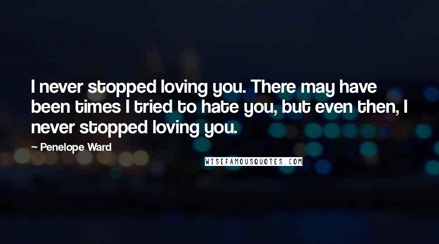 Penelope Ward Quotes: I never stopped loving you. There may have been times I tried to hate you, but even then, I never stopped loving you.
