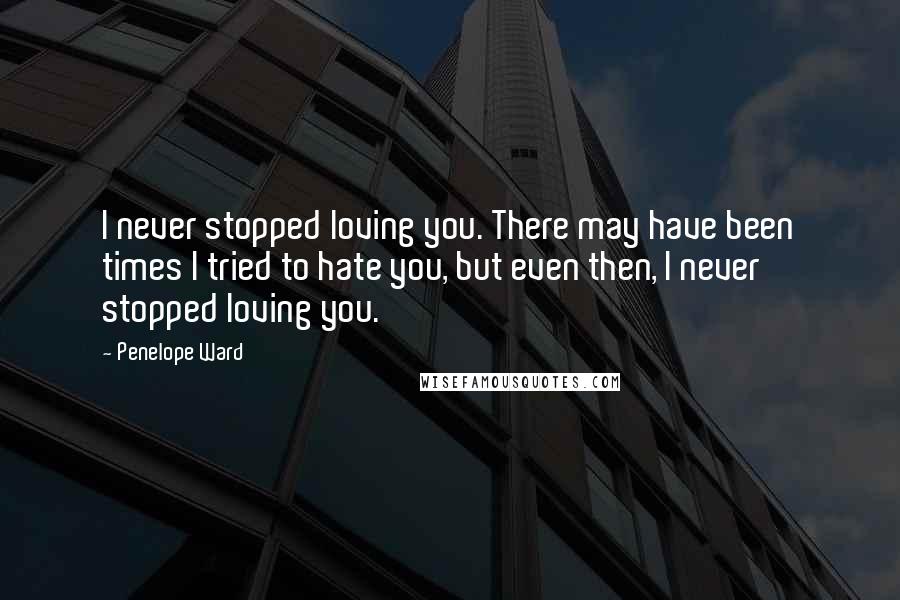 Penelope Ward Quotes: I never stopped loving you. There may have been times I tried to hate you, but even then, I never stopped loving you.