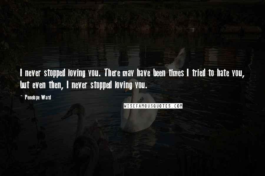 Penelope Ward Quotes: I never stopped loving you. There may have been times I tried to hate you, but even then, I never stopped loving you.