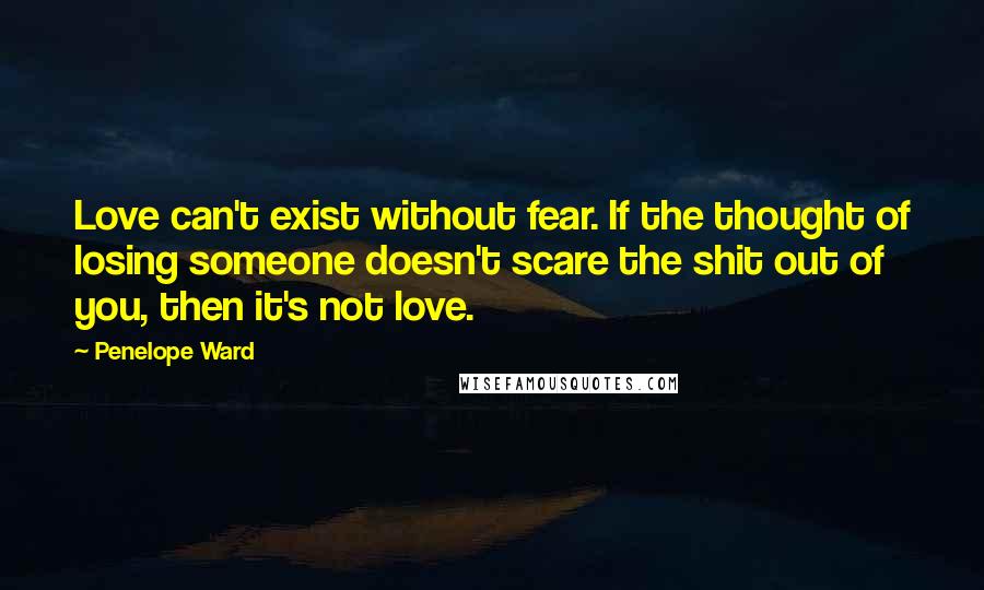 Penelope Ward Quotes: Love can't exist without fear. If the thought of losing someone doesn't scare the shit out of you, then it's not love.