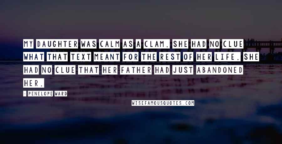 Penelope Ward Quotes: My daughter was calm as a clam. She had no clue what that text meant for the rest of her life. She had no clue that her father had just abandoned her.