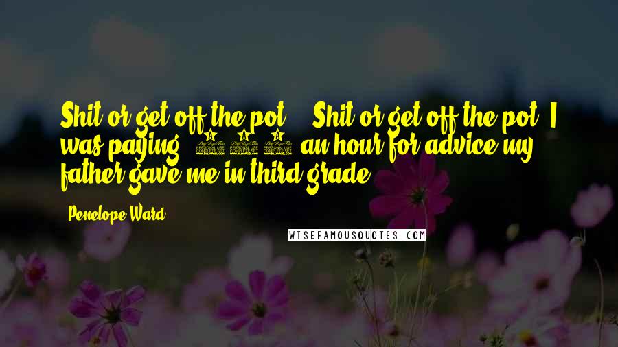 Penelope Ward Quotes: Shit or get off the pot." "Shit or get off the pot? I was paying $250 an hour for advice my father gave me in third grade.