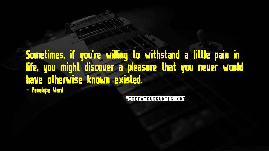 Penelope Ward Quotes: Sometimes, if you're willing to withstand a little pain in life, you might discover a pleasure that you never would have otherwise known existed.