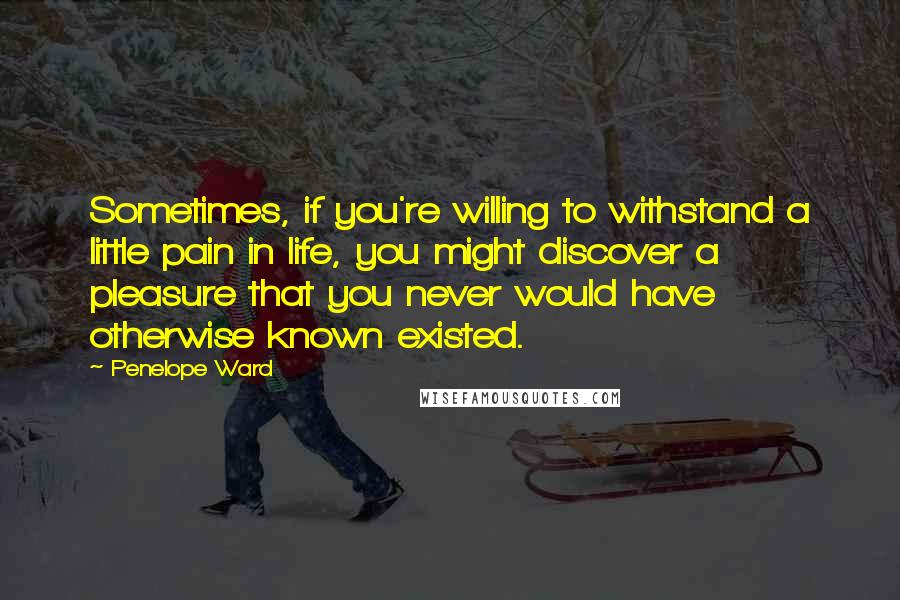 Penelope Ward Quotes: Sometimes, if you're willing to withstand a little pain in life, you might discover a pleasure that you never would have otherwise known existed.