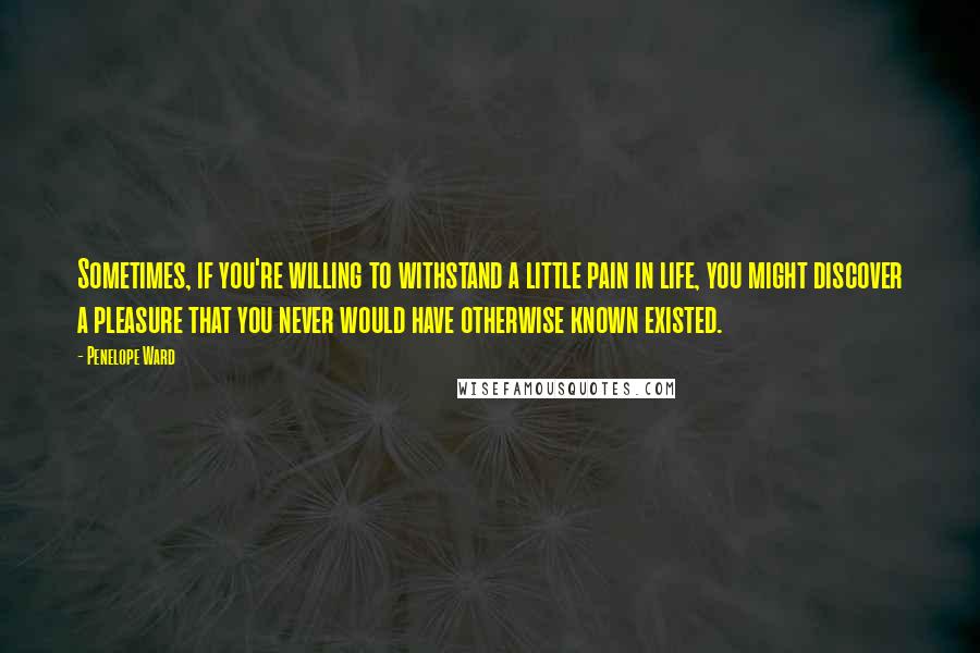 Penelope Ward Quotes: Sometimes, if you're willing to withstand a little pain in life, you might discover a pleasure that you never would have otherwise known existed.