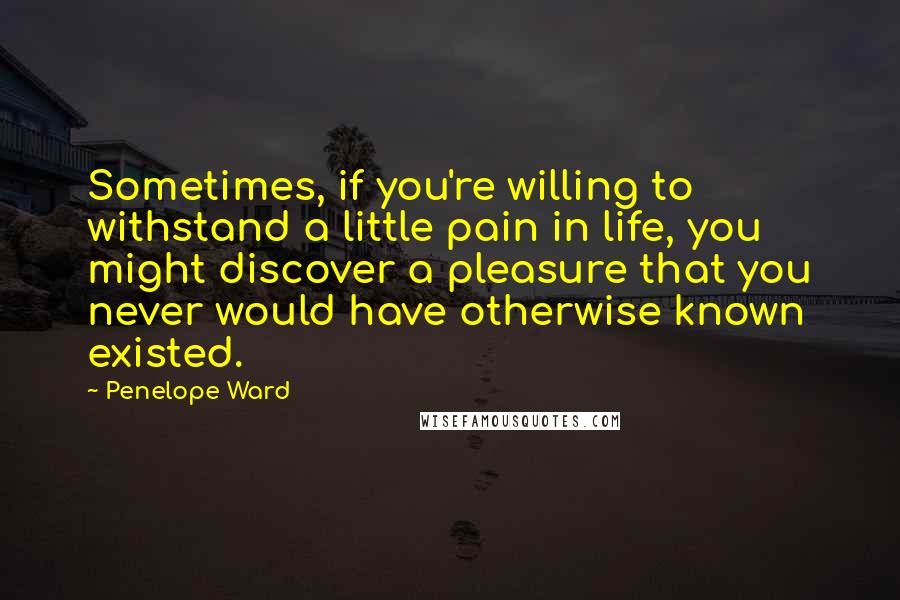 Penelope Ward Quotes: Sometimes, if you're willing to withstand a little pain in life, you might discover a pleasure that you never would have otherwise known existed.