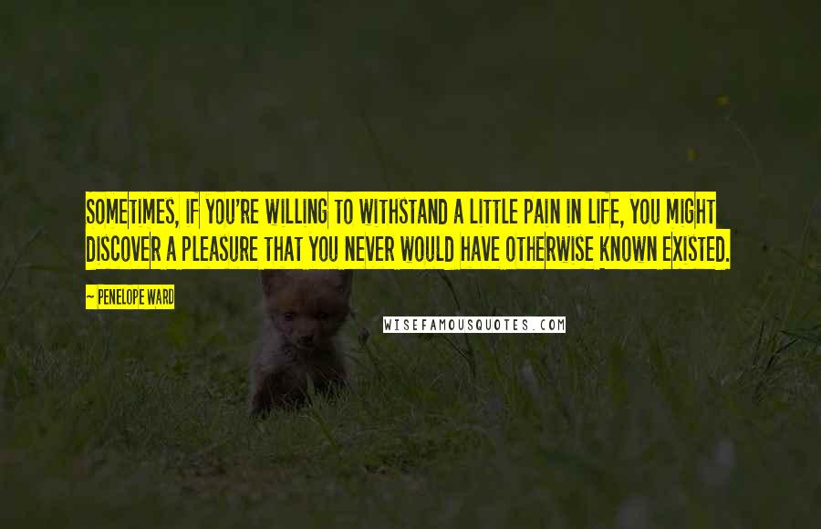 Penelope Ward Quotes: Sometimes, if you're willing to withstand a little pain in life, you might discover a pleasure that you never would have otherwise known existed.