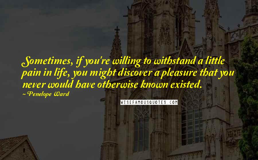 Penelope Ward Quotes: Sometimes, if you're willing to withstand a little pain in life, you might discover a pleasure that you never would have otherwise known existed.