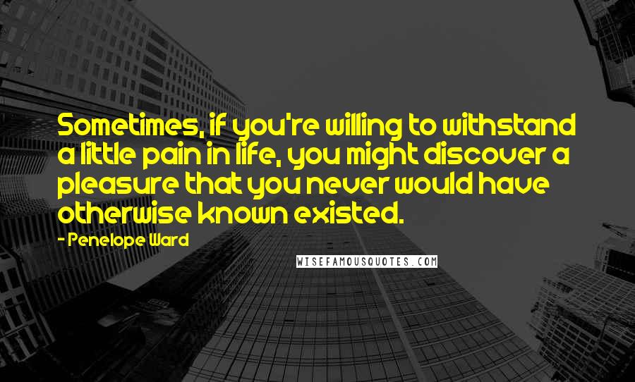 Penelope Ward Quotes: Sometimes, if you're willing to withstand a little pain in life, you might discover a pleasure that you never would have otherwise known existed.